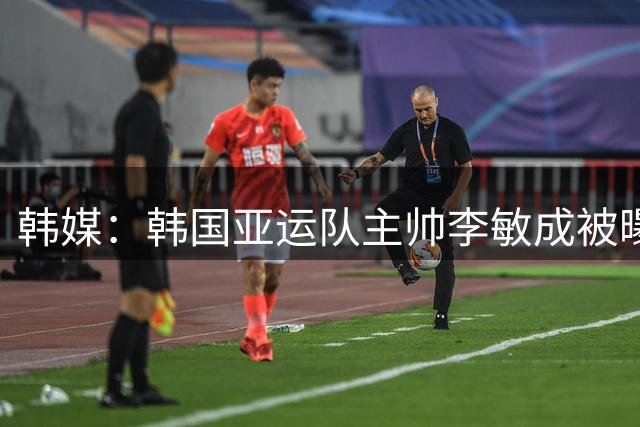韩媒：韩国亚运队主帅李敏成被曝曾酒驾肇事逃逸